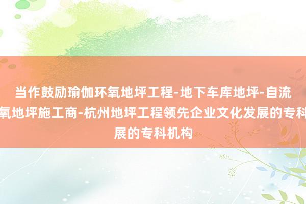 当作鼓励瑜伽环氧地坪工程-地下车库地坪-自流平环氧地坪施工商-杭州地坪工程领先企业文化发展的专科机构