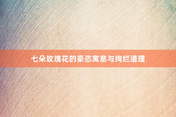 七朵玫瑰花的豪恣寓意与绚烂道理